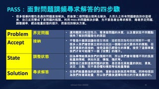 Johnson Chen 202002 41
PASS：面對問題調頻尋求解答的四步驟
Problem 界定問題 • 運用觀照力和空性力，看清楚問題的本質，以及嘗試從不同觀點
視角了解到問題發生的原因
Accept 接納 • 不管是什麼原因讓你產生情緒，這都是因為和你的預期不一樣，
很多人我們會想要立即的去找出一個藉口或代罪羔羊的衝動，但
是更重要的是接納，接受這個已經發生的事實。接受了這個事實，
我們才有可能種下一個『改變』的種子。
State 調整狀態 • 因為事情結果與我們的預期不同，所以我們會有種種不同的負面
能量與情緒，例如失望，懊惱，愧疚等。
• 調整自己面對這個問題的狀態，是否是在高能量的例如，勇氣，
淡定，主動，而不是恐懼和憤怒等低能量層級
Solution 尋求解答 • 在我們能量最強的狀態時，重新去面對與思考問題。同時相信因
為我們有著高能量，所以我們最後選擇和得出的方案是最好的。
• 很多領導的慣性是遇到問題直接解決。然後第二個問題出現再去解決，久而久之所有問題都跑到你這裡
來，自己反而變成了是問題的瓶頸。利用 PASS 的問題解決步驟，先不要急著去尋求解答，藉著界定問題，
調整頻率，經由能量狀態的提升，然後找到解決方案。
 