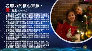 包容力的核心來源：
愛 (能量 500-540）
• 『愛』是我們人類在目前三維空間互動範疇裡可以達到的
最高能量頻率了。『愛』是一種利他而感到喜悅的情感能
量。一天中即便有數十件令我們憤怒和難過的事情，只要
有片刻能夠感受到愛和被愛的感覺，就能夠抵消所有的負
能量！當我們有愛的時候，最容易感到幸福；這也就是當
一個領袖要引領一群人到更美好境界的最大能量。
• 然而即便我們知道愛的能量和威力，愛也是我們感到幸福
的最主要來源；那麼我們為什麼卻不願意或不能夠隨時隨
地去愛我們周圍的人？甚至無條件去愛所有的人呢？因為
我們有很多的錯誤見解和累積的業力阻礙了我們。
• 只要我們理解，並且建立了我們的觀照力，空性力和調頻
力，就能夠對我們自己的身心狀態有所調節，然後維持在
高頻率的愛的能量，這樣就能夠大大提高我們愛的能力和
包容的空間了。
• 我們無法愛的根源是來自於我們的匱乏感，不足感，擔心
維持生存的資源不夠。甚至還有來自最底層對於死亡的恐
懼。因為如果資源和能量是固定有限的，我們就有可能擔
心當我們『付出愛』的時候，我們的能量就會減少…. 44
 