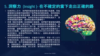 5. 洞察力 (Insight )- 在不確定的當下走出正確的路
Johnson Chen 202002 46
• 在商界和人生中，我們經常要面對很多重要的關口和選擇。而每
個重要的決策都可能影響到了我們後來的路和結局。有的時候在
面前的道路似乎有很多選擇，但是有的時候看似就只有一條路。
而面對這些選擇的時候，我們如何能在有限的時間和資訊下，洞
悉事物發展的趨勢，進而做出最好的選擇呢？
• 所謂『最好的選擇』就是無論什麼結局，我們都不會後悔的選擇。
有的時候可能馬上看到成效，有的時候卻還有很多彎路要走。但
是因為我們內心裡知道自己要什麼，並且對於外在的趨勢作了最
好的判斷，選擇的的路就是可以堅持的。因此自然也就會走出一
個成功的結果。這種確保我們能夠用有限的資訊與時間做出最好
決定的能力，就是我們所說的『洞悉力』。這個也是領導五原力
裡最重要的綜合力！
• 好的領袖需要有好的洞察力，才能夠引領團隊，帶著一群人走向
更美好的未來。這是好領導的最高表現。但是這種洞察不是來自
於數據分析，也不是根據易經八卦占卜，而是能夠穿透現象的表
層，洞察因與力，透過觀照與冥想，將自己心智的容量和維度放
大，連接高維度的智慧，產生直覺，獲得靈感而來的！
 