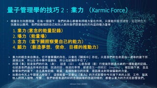 量子管理學的技巧 2：業力 （Karmic Force）
Johnson Chen 202002 48
• 根據合力效應理論，在每一個當下，我們的身心都會有四種力量在作用。只要能夠看得清楚，並且用合力
效應加以應用，我們就能領到自己和別人朝向我們想要去的方向這四種力量有：
1. 業力 (意念的能量記錄）
2. 場力（能量場）
3. 念力（當下關照察覺自己的能力）
4. 願力 （創造夢想，使命，目標的推動力）
• 業力的概念來自佛法。它不會單獨的存在。只會在『關係中』存在。只是我們的生命是由一連串的當下所
連接出來，所以生命中無不是關係，所以也就無所不在了。
• 所謂『業』就是我們的行為 （身），語言 （口），心意念頭（意）行使後所創造出來的一種能量的記錄。
也就是我們過去所有的念頭，說過的話，做過的事情，都會產生一個銘記 （Imprint），被記錄下來，並且
影響我們的當下，並且具有記錄，能量，累積和牽引的效果，是因果法則背後驅動的力量。
• 如果你今天上午跟家人吵架了，這個能量一定會以『業力』的方式影響你今天接下來的上班，工作，與其
他人的待人接物，午餐…… 我們曾經有過的好的念頭與壞的念頭同樣的，都會以業力的方式在影響我們。
 