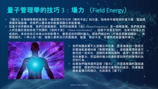 量子管理學的技巧 3：場力 （Field Energy）
Johnson Chen 202002 49
• 『場力』在物理學裡就是指在一個空間內存在的『無所不在』的力量。地球有牛頓發現的重力場；電磁鐵
周圍有電磁場，而我們人體本身的能量周圍也有能量場。
• 從量子世界觀來看，我們已經意識到，我們的底層是『波』(Wave/Frequency) , 是一個能量場。我們與其他
人的互動於是就形成了所謂的 『波的干涉』（Wave Interference） 。這個干涉是互相的，也有可能是正的
或負的。來自你自己本身以外的影響力，都是這些所謂的場力。裡我們越近的（不論是距離或關係），影
響就越大。一群人在一起，每個人都有自己的意識波，能量，彼此干涉，就會形成能量場的場力。
• 我們身體其實不止是獨立存在著，更是連接到一個很大
的雲端能量場叫做『集體潛意識』。這個集體潛意識可
能包括一些文化，道德的束縛與限制，或者一些價值觀
和社會壓力。而這樣的場力就會影響到我們對事情的決
定和行為。
• 如果我們懂得運用這個『場力』，向更高意識的雲端連
接學習，那我們的成長發展也會很快的進步。而連接這
個能量場力的端口，也就是在『當下』
 
