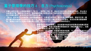 量子管理學的技巧 4：念力 (Psychokinesis)
Johnson Chen 202002 50
• 中國人或許在很久以前就意識到了『念力』。我們的『念』字，是由今天的今和心所組合而成的，所以念力
也就是我們當下觀照自己的能力，這個觀察的能力同時也包含了能夠清楚的觀照到其他力量以及外在因素的
合力效應在運作，並且決定自己的方向和目標。
• 『念力』是所有合力效應裡面力量與能量最高的。只要念力決定的。再大的業力都要讓路。例如今天有一個
業力讓你看到海邊的水很害怕而不敢下水。但是只要你的念力讓你看見自己的害怕，並且決定要克服這個害
怕，這個念力就可以克服你恐懼的業力作用。而決定下不下水的關鍵就在與你的念力。
• 曾經有些小成功的領導人，往往前面令他成功的因素成為他無法更成
功的主要障礙。而這主要底層的原因就在於『無法察覺自己』。也就
是缺乏關照自己當下的『念力』
• 這是因為『成功經驗』的匯集有很多的因素，不一定是來自與你自己
的特質和信念，但是在你自己將偶然的成功經驗變成或以為是你自己
的『信念』而不察覺，而只是重複的用同一種方式來面對瞬息萬變的
社會與世界，你就不容易複製成功。要讓成功複製，或領導自己的團
隊成功，領導人理解自己關照自己，並且適時的因應變化而改變，才
是成功的關鍵。
 