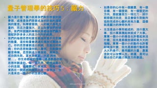 量子管理學的技巧 5：願力
Johnson Chen 202002 51
• 願力是什麼？願力就是我們對於想要的到
夢想，或者是我們想要成為的狀態的渴望
與的意念。科學家發現，人的願力是有力
量的，而且力量強大，足以改變我們的世
界。我們所認識的事物就是經過我們願力
搭配許許多多人的念力作用的結果。
• 我們的每個思想和意念都負荷着不可思議
的能量，這些能量會透過各種形式實踐自
己。你的思想會創造出疾病，也能治好疾
病；你的思想能讓你陷入痛苦，也能讓你
離苦得樂。思想創造出善與惡、美與丑、
成功與失敗、富有與貧窮、天堂 與地
獄……。你生命經驗的種種，通通都是你的
思想所創造的。每一個思想，即使只是小
小的念頭，也會變成一個東西，而每一樣
東西在一開始的時候也只是一個想法，也
只是來自一個小小的念頭心願。
• 生活是由小事所組成的，沒什麼大
事，但小事累積起來就成了大事。
單單一個小小的善念也許看起來沒
什麼，但光是那個念頭即是大大的
福報。單單一個小小的動作也許看
起來沒什麼，但光是那個行動即是
大大的善行。善用願的力量；靠意
念就可以改變人生。命運，是可以
藉由自己的願力與念力所創造。
• 如果你的心中有一個願景，有一個
目標，有一個使命，有一個堅定的
方向，那就會產生一種拉力，讓你
朝那個方向走，並且會吸引到能夠
協助完成你心願的其他力量，這個
就是願力的神奇效用！
 