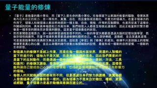 Johnson Chen 202002 52
量子能量的修煉
• 『量子』是能量的最小單位，而『當下』是生命的最小單位。在每個當下以意識的能量的驅動，發揮其原
有內在本自足的能力，是一種自然，真實，自在，而且會形成自動化，不費力的領導力。在量子領導力的
作用下，領導人和被領導人都自然地感到一種主動，自由，積極，平等的互動關係，也進而促進了這種合
作關係的同時，具有高幸福感和工作高效率，我們相信人人都是互相彼此連接的，因此正能量對於雙方都
會是一種享受的關係而非緊張的關係。這是量子領導最佳的狀態。
• 然而要開發這種原力，與一般的學習過程是很不同的。一般的學習大概都是透過大腦的記憶知識學習，然
後到領悟與應用。而量子領導則是需要透過修煉和觀照自己。 有人深研佛經，道德經，並且深通其道理，
可是當面臨事情的是偶卻又無法淡定處理。這就是『學習』與『修煉』的差別。修煉不只是頭腦上的理解，
修煉更是真心的心腹，並且以身體的踐行培養出每個細胞的記憶，最後形成一個新的自然習慣，一個新的
生命狀態。
• 對領導力的修煉不是紙上作業，而是在每一個與外面世界，周遭的人接觸的
當下所進行的；領袖力不是天賦，而是來自正確的信念。因此我們需要的不
是當下的反射動作，而是透過一個有系統的（包含信念，原則，方法，工具
和應用）的修煉沉澱後，看清楚了事情的原貌真相後所作出的反應。這樣便
能夠讓自己變成自己心中的理想領袖，也成為影響周遭對世界發揮正向影響力
的領袖。
• 每個人的天賦條件固然都有所不同，但是透過自身的努力與選擇，其實每個
人發展領導力的機會都是一樣的。因為領導力不是來自於職位，權威，資源
或經驗，量子領導力是基於動機與意識而建立的。
 