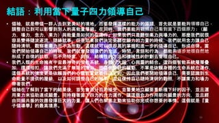 Johnson Chen 202002 53
結語：利用當下量子四力領導自己
• 領袖，就是帶領一群人去到更美好的境地。而要發揮這樣的能力的源頭，首先就是要能夠領導自己，
調整自己到可以影響到別人的高能量層級。在同時，我們要能夠觀照自己看到當下四個原力 : （願
力，場力，念力，業力）與能量是如何的在運作。如果我們只是聽從業力與場力的，那麼我們就很
容易變得隨波逐流，隨緣就事。但是如果我們決定要聽從願力的力量的時候，我們就用念力讓自己
隨時清明，觀察著業力而不為所動。這樣就可以很容易的掌握和進一步的領導自己，形成自律。當
我們開始領導自己的時候，我們就會發現我們的生活，時間，言語和行為，都能夠逐步地很自然地
形成了自律的狀態，而不用特意，刻板，結構性的方法和機械性的計劃去管理自己。
• 我們人類的生命擁有宇宙最神奇的智能系統，身體，大腦，心與靈的結合。這四個智能系統層層疊
加，環環相扣，讓我們充滿了無限的潛力。而這個系統的驅動，不單是依賴身體的生命系統在運作，
這個系統的強度更是依賴我們的心靈能量狀態在決定的。因此我們要開始領導自己，需要認識到生
命能量不提供的層級，以及如何調整自己的頻率，並且保持自己隨時清明的觀照，不讓業力和場力
帶著我們。
• 領袖在了解到了當下的結果後，首先會百分百的接受，並警覺地立願要重新種下好的因子，並且運
用業力來協助達成願景。同時藉著當下四力的合力運作，讓這個合力作用朝向願景的方向，並且經
由同頻共振的效應發揮巨大的力量，讓人們也樂意主動來協助你完成你想要的事情。這個就是『量
子領導學』的最高境界。
 