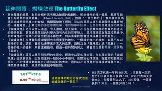 Johnson Chen 202002 55
延伸閱讀：蝴蝶效應 The Butterfly Effect
• 事物發展的結果，對初始條件具有極為敏感的依賴性，初始條件的極小偏差，都將可能
會引起結果的極大差異。（Edward Lorentz, 1963) 。他用了一個生動的『一隻南美洲亞馬
遜河流域熱帶雨林中的蝴蝶，偶爾扇動幾下翅膀，可以在兩周以後引起美國德克薩斯州
的一場龍捲風。』來比喻許多在意識底層，看似無序非因果，但是卻有複雜連接的關係。
• 『蝴蝶效應』之所以令人著迷、令人激動、發人深省，不但在於其大膽的想象力和迷人
的美學色彩，更在於其深刻的科學內涵和內在的哲學魅力。混沌理論認為在混沌系統中，
初始條件的十分微小的變化經過不斷放大，對其未來狀態會造成極其巨大的差別。
• 『蝴蝶效應』在社會和經濟學裡也有很重要的地位。一個壞的微小的機制，如果不加以
及時的引導、調節，會給社會帶來非常大的危害，戲稱之為「龍捲風」或「風暴」；一
個好的微小的機制，只要正確指引，經過一段時間的努力，將會產生轟動效應，或稱為
「革命」。
• 「蝴蝶效應」還可以應用到我們的生活中、經濟中以至心理方面。在心理方面的「蝴蝶
效應」症狀表現為：因為發生的一點兒小小不順利，而開始心情煩躁，在壓抑和鬱結狀
態中，小的情緒波動漸漸在心底形成軒然大波，最終以不可預見的狂躁模式爆發出來。
時間累積得越久，崩潰的後果越不堪設想。
這個廣傳的勵志方程式也是
蝴蝶效應的一個啟示
• 365 次方代表一年的 365 天，1 代表每一天的
努力1.01 表示每天多做 0.01，0.99 代表每天少
做 0.01，你看差別太大了，365 天後，一個增
長到了 37.8，一個減少到 0.03 ！
 
