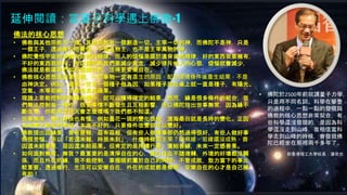 Johnson Chen 202002 58
延伸閱讀：當量子科學遇上佛教-1
• 佛陀於2500年前就講量子力學，
只是用不同名詞。科學在攀登
的過程中，一點一點的發現與
佛教的核心思想非常契合，有
些科學還沒發現的，是因為科
學還沒走到山峰，我相信當科
學走到山峰的時候，會發現佛
陀已經坐在那裡兩千多年了。
前香港理工大學校長：潘宗光
佛法的核心思想
• 佛教與其他宗教不一樣。其他宗教有一個創造一切、主宰一切的神，而佛陀不是神，只是
一個王子，透過修行而覺悟，不是造物主，也不是主宰萬物的神。
• 佛陀覺悟宇宙的本體有自然的規律，而人的煩惱是源於違背自然規律，好的東西我要擁有，
不好的東西我排斥。所以佛陀教我們要減少貪念，減少排斥他人的心態，煩惱就會減少，
佛法就是教導我們如何回歸自然，活得更安樂自在。
• 佛教核心思想是因果道理，一切事物一定有產生的原因，配合環境條件後產生結果，不是
由神決定。例如，蘋果一定有一個種子做為因，如果種子放在桌上就一直是種子，有陽光、
空氣、水等助緣，才能生長成蘋果。
• 理論上若能控制所有緣的條件，就可以獲得確定的結果。然而，緣是很多條件的組合，我
們無法控制每一條件，很多事情不斷發生且互相影響，所以佛陀指出世事無常，因為緣不
斷改變，你能肯定明天會怎麼樣嗎？我們都不知道。
• 世事無常，變化有快也有慢，例如曇花一現的變化很快，滄海桑田就是長時的變化。正因
為改變才給我們希望，本來不好的，只要條件改變就可以變好。
• 佛教提出因緣果，善有善報，惡有惡報，但有些人做壞事卻仍然過得很好，有些人做好事
卻很苦惱。所以「若還未報，時辰未到」，什麼時候產生果？端視緣，若緣還沒成熟，善
因還未結善果，惡因還未結惡果。但肯定的是持續行善、廣結善緣，未來一定感善果。
• 如何面對無常、無我？最重要的是清淨自在的心，當心自在不隨境轉，外境的好壞都沒關
係，而且外在的緣，我不能控制，掌握眼前屬於自己的時間，不管成敗，致力當下的事比
較重要。透過修行，生活可以安樂自在，外在的成就都是無常，安樂自在的心才是自己擁
有的！
 