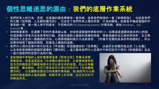 個性思維迷思的源由：我們的底層作業系統
Johnson Chen 202002 6
• 行
動
網
路
• 我們所有人的行為，思想，在意識的最底層都有一套系統，這是我們相信的一套『終極假設』，也就是我們
的三觀『世界觀，人生觀和價值觀』。它決定了我們所有上層的思想，行為和關係。就像是手機或電腦的作
業系統一樣，每一個人有不同版本，不同格式的 OS (Operating System) 作業系統，例如 Windows，iOS，
Android 等….
• 同時很重要的，在選擇了你的作業系統以後，你依然還要隨時更新你的 OS ! 如果還是選擇老版本的OS的話，
你還是會只用老方法來思考和行動，而當你還陷入舊版的思維的時候，很容易讓你自己與世界脫節，並且舞
蹈你的人生走向一個錯誤的方向。心理學理論和吸引力法則曾說，『你會不自覺的成為你所相信的』。所以
如果你相信了錯誤的假設，就會走上錯誤的道路。
• 我們內心裡的底層作業系統是由『宇宙觀』所認識建設的『世界觀』，由基於生命觀所建立的『人生觀』，
以及有前面兩觀的認識而選擇的『價值觀』。這三觀是我們內心底層的作業西認同代碼和『終極假設』並且
一直引領我們的思想行為和行動。
•
• 某些婚姻不幸福的人或許會覺得這是『前世注定』而無法改變，
需要認命。但是這是因為『生命觀出現的迷思，只是單純接受前
世注定的假設而不願意相信今生可以有任何的改變。所以只有繼
續受苦，無法解脫。然而只要是能夠反轉這個錯誤的『生命觀與
價值觀』，以及願意改變自己的底層作業系統，他/她就可以以新
坦然的態度面對之後的挑戰，脫離思想上的束縛，並且找到終究
的解決方式。
 