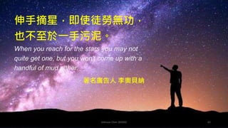 Johnson Chen 202002 62
伸手摘星，即使徒勞無功，
也不至於一手污泥。
When you reach for the stars you may not
quite get one, but you won't come up with a
handful of mud either.
著名廣告人 李奧貝納
 