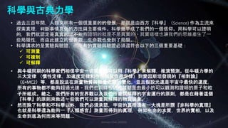 科學與古典力學
Johnson Chen 202002 7
• 過去三百年間，人類文明有一個很重要的的發展，那就是由西方『科學』（Science) 作為主流來
探索真理，判斷事情真偽的方法與主要條件。科學幾乎成了我們的一個信仰。用科學可以證明
的，我們就認定是真實的，不能夠證明的就是不是真實的。其實這樣也讓我們的思維產生了一
些局限性，而由此建立的世界觀，生命觀也受到了局限。
• 科學講求的是實驗與驗證，而所有的實驗與驗證必須還符合以下的三個重要基礎：
 可測量
 可複制
 可解釋
• 與牛頓同期的科學家們相信宇宙一切現象都可以用『科學』來解釋，推演預測。從牛頓力學的
三大定律 （慣性定律，加速度定律和作用與反作用定律）到愛因斯坦發現的『相對論』
（E=MC2）等，都是設法在測量物質與能量之間的變化，並且假設光速是宇宙中最快的速度，
所有的事物都不能夠超過光速。我們也同時相信物質都是由最小的可以觀測和證明的原子和粒
子所組成。總之，我們所有的世界觀以及我們所嘗試解釋的宇宙運行的原則，都是在藉著這個
『科學』的原則來敘述一些我們可以測量與解釋的物質現象。
• 然而除了科學和不科學以外，我們必須承認，宇宙的真理還有一大塊是所謂『非科學的真理』
也就是科學還為能夠一『人類感官』測量而得到的真理， 例如生命的本質，世界的實相，以及
生命到底為何而來等問題….
 