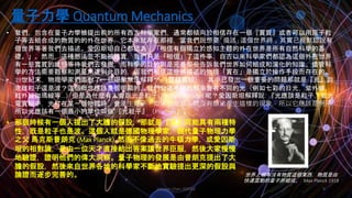 量子力學 Quantum Mechanics
Johnson Chen 202002 8
• 我們，包含在量子力學被提出前的所有西方科學家們，通常都傾向於相信存在一個『實質』或者可以用原子粒
子等去組合成的物質的的外在世界，它本來就存在那裡，當我們說想要「描述」這個世界時，其實已經默認說有
個世界等著我們去描述。愛因斯坦自己都認為：「相信有個獨立於感知主體的外在世界是所有自然科學的基
礎。」。然而，這種想法並不能被證實，我們只是「相信」了這件事，自古以來科學家們都認為這個外在世界
有一些實質的狀態等待我們去發掘，而科學的目的則是完善那些告訴我們世界如何組成和演化的知識。儘管科
學的方法需要觀察和測量來達到此目的，但我們相信這些被描述的物理「實在」是獨立於操作手段而存在的。
• 19世紀末，物理學家們面對了一些現象無法解釋** （雙縫實驗），其中已發出一個重要的問題那就是『光』到
底誰粒子還是波？這個概念應該是很明顯的，我們知道不同的頻率會有不同的光（例如七彩的日光，紫外線，
紅外線伽瑪線等…）但是為什麼有人會說光是粒子( Photon Particle) 呢？愛因斯坦解釋說: 『光應該是粒子，從光
電實驗中，光打在某一個物體時，會產生電子。如果只是波，就沒有辦法產生這樣的現象，所以它應該是例子，
所以光應該有一個最小的單位叫做 『光粒子』（Photons）。
• 那個時候有一個人提出了大膽的假設，那就是『光』可能具有兩種特
性，既是粒子也是波。這個人就是德國物理學家，現代量子物理力學
之父 馬克斯普朗克 (Max Planck). 然而不像過去的牛頓力學，或愛因斯
坦的相對論，是由一位天才直接給出答案讓世界臣服，然後大家慢慢
地驗證，證明他們的偉大洞察。量子物理的發展是由普朗克提出了大
膽的假設，然後來自世界各地的科學家不斷地實驗提出更深的假設與
論證而逐步完善的。 世界上根本沒有物質這個東西，物質是由
快速震動的量子所組成。 Max Planck 1918
 