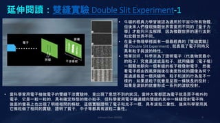 延伸閱讀：雙縫實驗 Double Slit Experiment-1
Johnson Chen 202002 9
• 牛頓的經典力學曾被認為適用於宇宙中所有物體，
但後來人們發現微觀世界需要用不同的『量子力
學』才能夠來去解釋，因為微觀世界的運行法則
和宏觀世界不同。
• 在量子物理學裡面有一個最經典的『雙縫實驗』
裡 (Double Slit Experiment) , 就表現了電子同時又
具有粒子與波的特性。
• 簡單說明，科學家為了證明電子（代表物質最小
的粒子）究竟是波或是粒子，就用儀器（電子槍）
一顆顆地朝向一個有縫的板子裡發射電子，然後
看電子經由西風穿越後在後面形成的圖像為何？
當過濾板是一個夾縫時，粒子和波的行為是不一
樣的；如果是粒子就會是呈現一條狹長的投射；
如果是波狀的就會形成一系列的波狀投射。
• 當科學家用電子槍做電子的雙縫干涉實驗時，竟出現了意想不到的狀況。當時大家都認為電子就是原子核外的
電子，它是一粒一粒的，具有確定形態的微小粒子，但科學家用電子槍連續向雙縫的其中一條縫發射電子時，
後面的螢幕上也出現了明暗相間的條紋，這個實驗證明了電子和光子一樣，具有波粒二象性，後來科學家用其
它微粒做了相同的實驗，證明了質子，中子等都具有波粒二象性。
 
