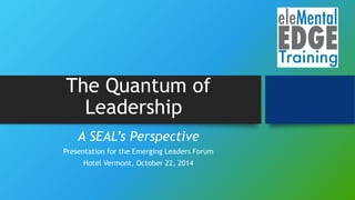 The Quantum of
Leadership
A SEAL’s Perspective
Presentation for the Emerging Leaders Forum
Hotel Vermont, October 22, 2014
 