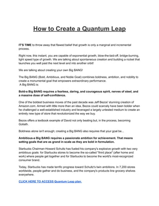 How to Create a Quantum Leap
IT'S TIME to throw away that flawed belief that growth is only a marginal and incremental
process.
Right now, this instant, you are capable of exponential growth, blow-the-laid-off, bridge-burning,
light speed type of growth. We are talking about spontaneous creation and building a rocket that
launches you well past the next level and into another orbit!
We are talking about creating your own Big BANG!
The Big BANG (Bold, Ambitious, and Noble Goal) combines boldness, ambition, and nobility to
create a monumental goal that empowers extraordinary performance.
A Big BANG is:
Bold-a Big BANG requires a fearless, daring, and courageous spirit, nerves of steel, and
a massive dose of self-confidence.
One of the boldest business moves of the past decade was Jeff Bezos' stunning creation of
Amazon.com. Armed with little more than an idea, Bezos could scarcely have been bolder when
he challenged a well-established industry and leveraged a largely untested medium to create an
entirely new type of store that revolutionized the way we buy.
Bezos offers a textbook example of David not only beating but, in the process, becoming
Goliath.
Boldness alone isn't enough; creating a Big BANG also requires that your goal be...
Ambitious-a Big BANG requires a passionate ambition for achievement. That means
setting goals that are as grand in scale as they are bold in formulation.
Starbucks Chairman Howard Schultz has fueled his company's explosive growth with two very
ambitious goals: for Starbucks stores to become the so-called "third place" (after home and
work) where people get together and for Starbucks to become the world's most-recognized
consumer brand.
Today, Starbucks has made terrific progress toward Schultz's twin ambitions. In 7,200 stores
worldwide, people gather and do business, and the company's products line grocery shelves
everywhere.
CLICK HERE TO ACCESS Quantum Leap plan.
 