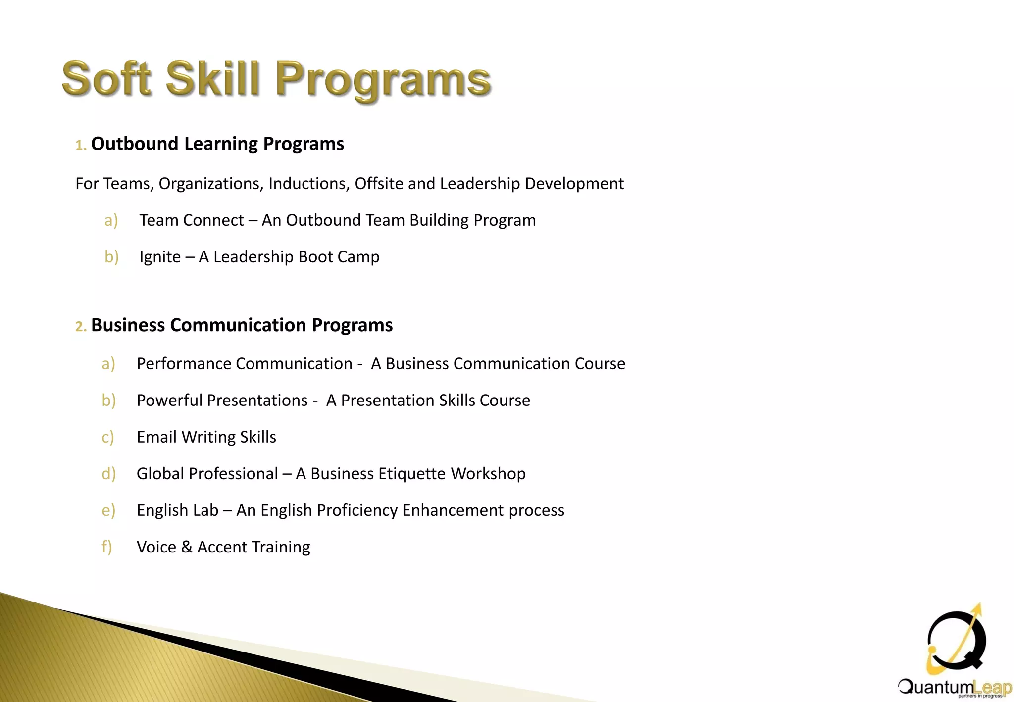 1. Outbound    Learning Programs
For Teams, Organizations, Inductions, Offsite and Leadership Development

   a)   Team Connect – An Outbound Team Building Program

   b)   Ignite – A Leadership Boot Camp


2. Business   Communication Programs
   a)   Performance Communication - A Business Communication Course

   b)   Powerful Presentations - A Presentation Skills Course

   c)   Email Writing Skills

   d)   Global Professional – A Business Etiquette Workshop

   e)   English Lab – An English Proficiency Enhancement process

   f)   Voice & Accent Training
 