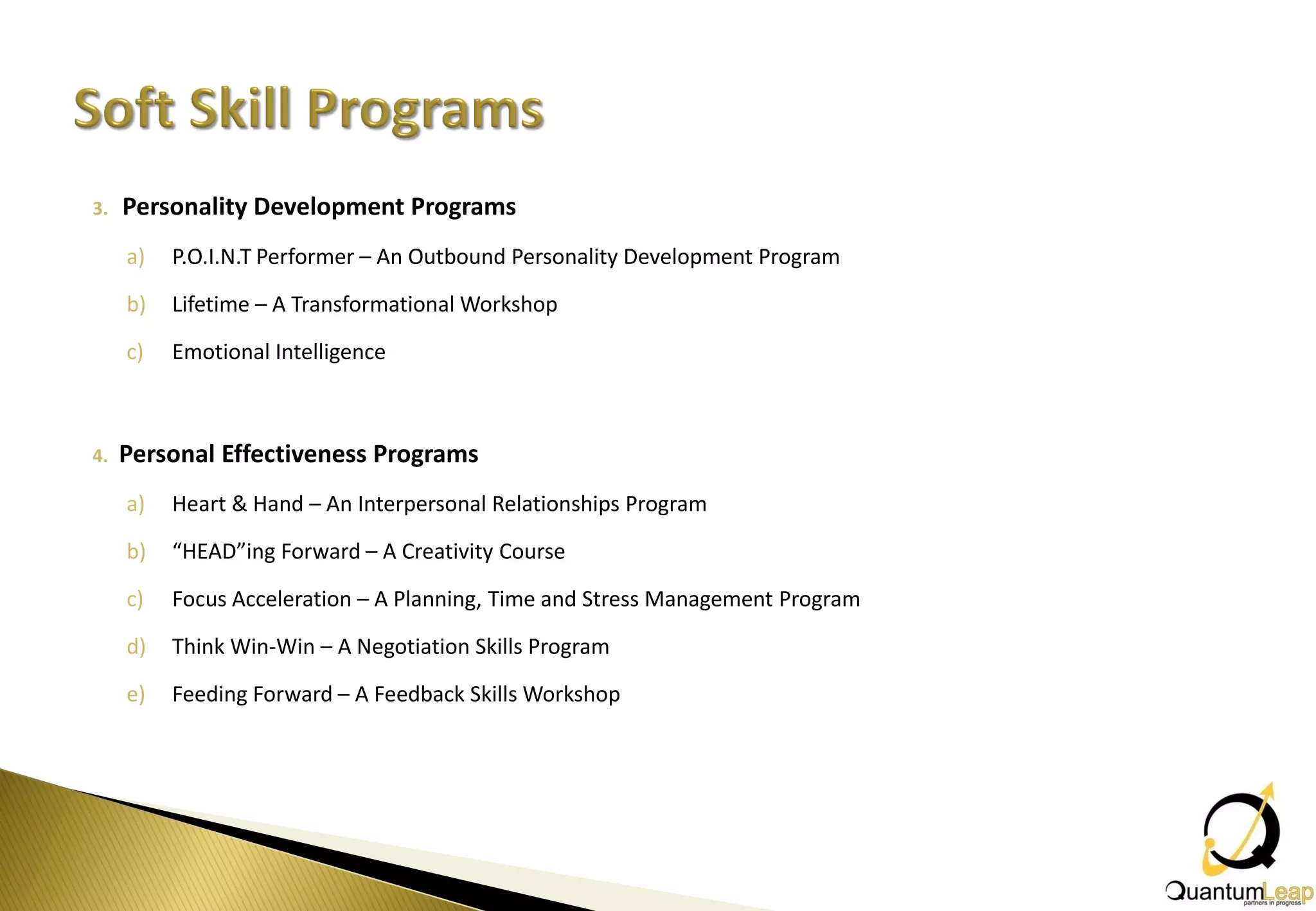 3.   Personality Development Programs
     a)   P.O.I.N.T Performer – An Outbound Personality Development Program

     b)   Lifetime – A Transformational Workshop

     c)   Emotional Intelligence



4.   Personal Effectiveness Programs
     a)   Heart & Hand – An Interpersonal Relationships Program

     b)   “HEAD”ing Forward – A Creativity Course

     c)   Focus Acceleration – A Planning, Time and Stress Management Program

     d)   Think Win-Win – A Negotiation Skills Program

     e)   Feeding Forward – A Feedback Skills Workshop
 
