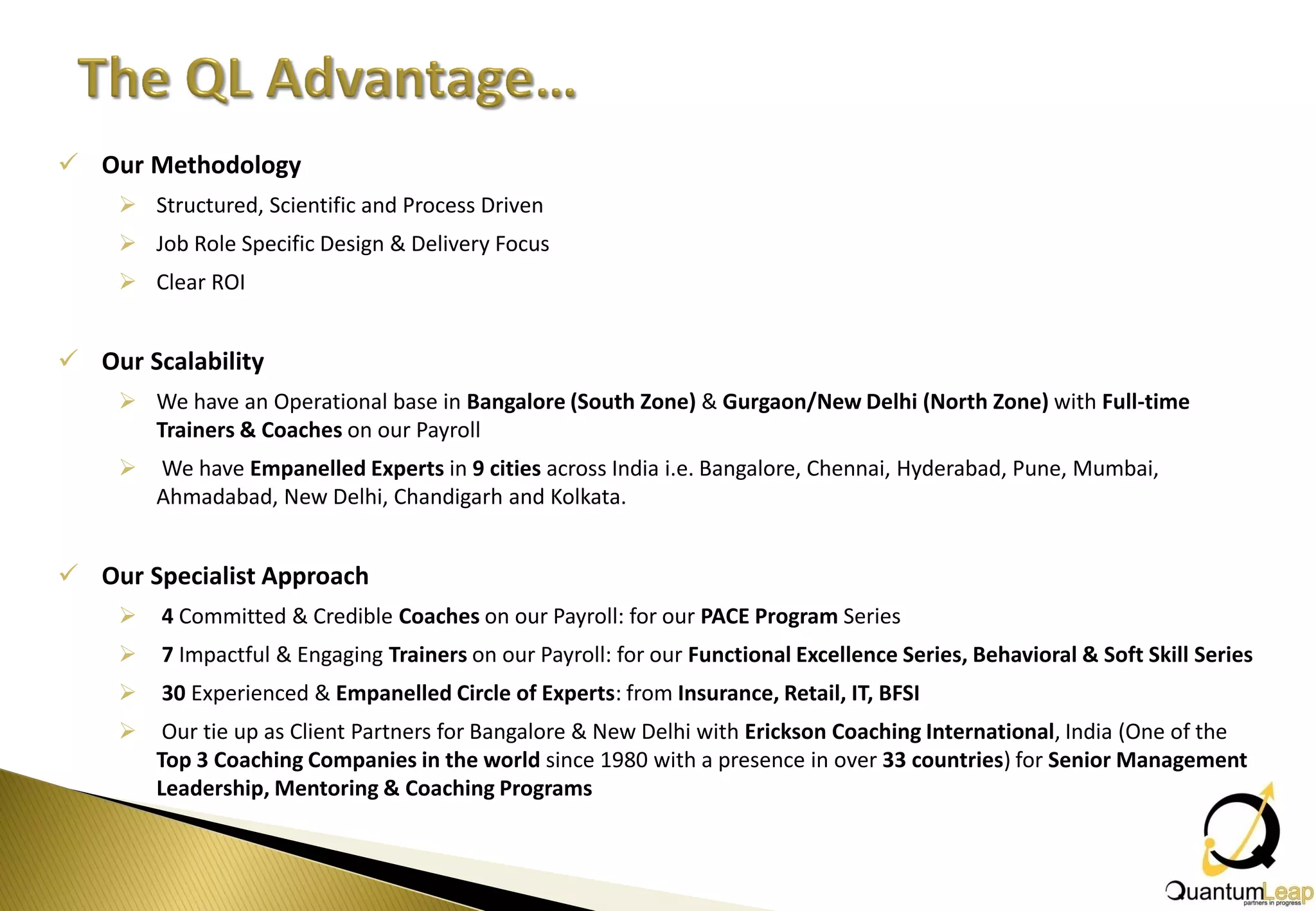  Our Methodology
     Structured, Scientific and Process Driven
     Job Role Specific Design & Delivery Focus
     Clear ROI


 Our Scalability
     We have an Operational base in Bangalore (South Zone) & Gurgaon/New Delhi (North Zone) with Full-time
      Trainers & Coaches on our Payroll
       We have Empanelled Experts in 9 cities across India i.e. Bangalore, Chennai, Hyderabad, Pune, Mumbai,
        Ahmadabad, New Delhi, Chandigarh and Kolkata.


 Our Specialist Approach
       4 Committed & Credible Coaches on our Payroll: for our PACE Program Series
       7 Impactful & Engaging Trainers on our Payroll: for our Functional Excellence Series, Behavioral & Soft Skill Series
       30 Experienced & Empanelled Circle of Experts: from Insurance, Retail, IT, BFSI
        Our tie up as Client Partners for Bangalore & New Delhi with Erickson Coaching International, India (One of the
        Top 3 Coaching Companies in the world since 1980 with a presence in over 33 countries) for Senior Management
        Leadership, Mentoring & Coaching Programs
 
