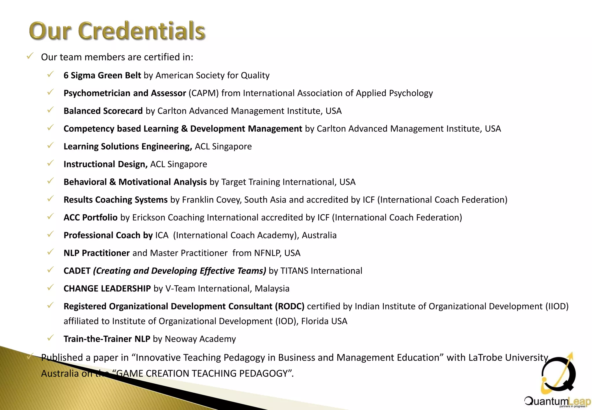  Our team members are certified in:
     6 Sigma Green Belt by American Society for Quality
     Psychometrician and Assessor (CAPM) from International Association of Applied Psychology
     Balanced Scorecard by Carlton Advanced Management Institute, USA
     Competency based Learning & Development Management by Carlton Advanced Management Institute, USA
     Learning Solutions Engineering, ACL Singapore
     Instructional Design, ACL Singapore
     Behavioral & Motivational Analysis by Target Training International, USA
     Results Coaching Systems by Franklin Covey, South Asia and accredited by ICF (International Coach Federation)
     ACC Portfolio by Erickson Coaching International accredited by ICF (International Coach Federation)
     Professional Coach by ICA (International Coach Academy), Australia
     NLP Practitioner and Master Practitioner from NFNLP, USA
     CADET (Creating and Developing Effective Teams) by TITANS International
     CHANGE LEADERSHIP by V-Team International, Malaysia
     Registered Organizational Development Consultant (RODC) certified by Indian Institute of Organizational Development (IIOD)
        affiliated to Institute of Organizational Development (IOD), Florida USA
     Train-the-Trainer NLP by Neoway Academy
 Published a paper in “Innovative Teaching Pedagogy in Business and Management Education” with LaTrobe University,
  Australia on the “GAME CREATION TEACHING PEDAGOGY”.
 