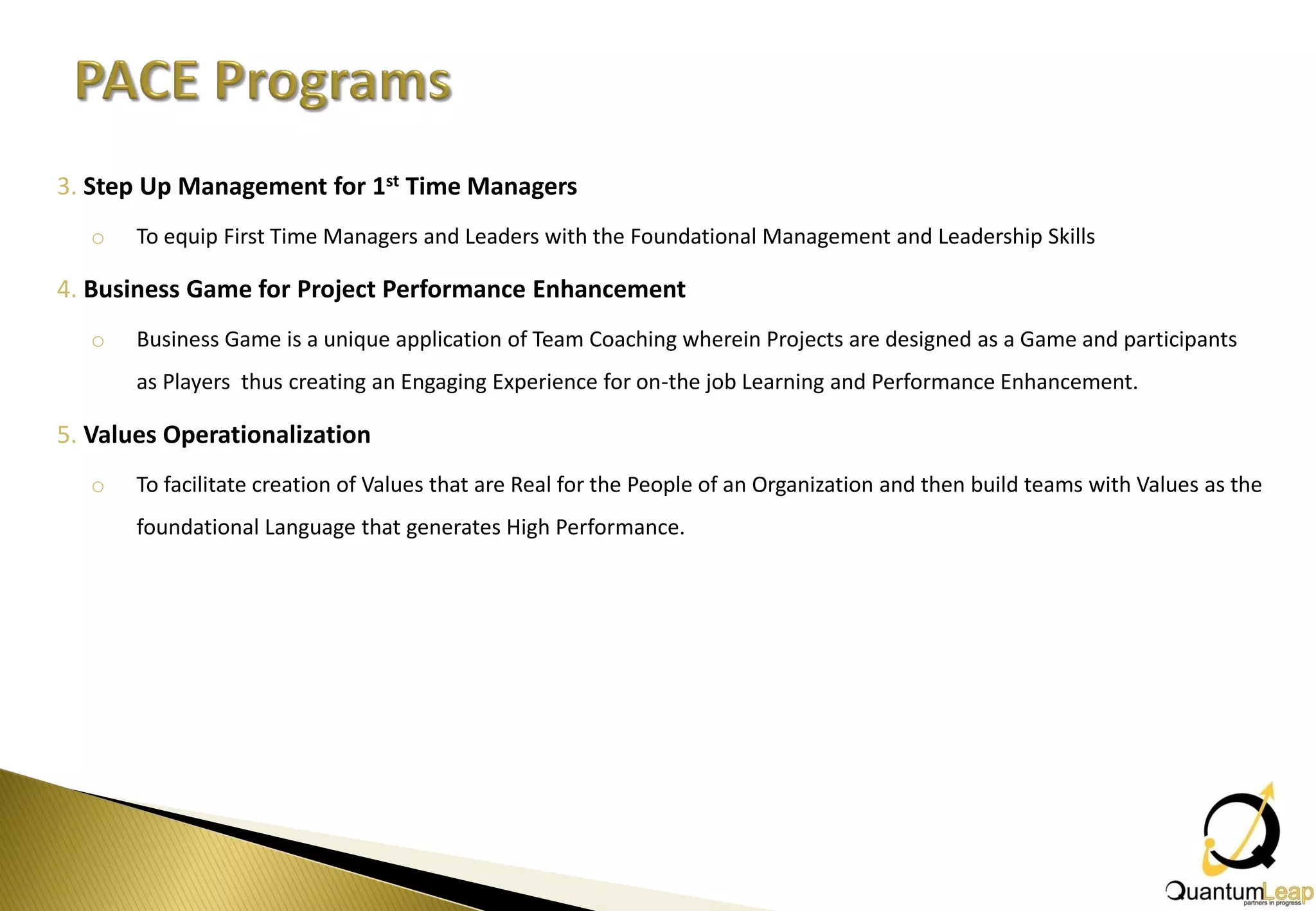 3. Step Up Management for 1st Time Managers
   o   To equip First Time Managers and Leaders with the Foundational Management and Leadership Skills

4. Business Game for Project Performance Enhancement
   o   Business Game is a unique application of Team Coaching wherein Projects are designed as a Game and participants
       as Players thus creating an Engaging Experience for on-the job Learning and Performance Enhancement.

5. Values Operationalization
   o   To facilitate creation of Values that are Real for the People of an Organization and then build teams with Values as the
       foundational Language that generates High Performance.
 