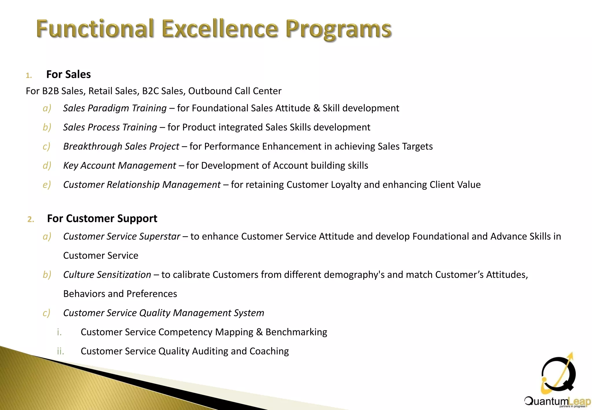 1.   For Sales
For B2B Sales, Retail Sales, B2C Sales, Outbound Call Center
     a)        Sales Paradigm Training – for Foundational Sales Attitude & Skill development
     b)        Sales Process Training – for Product integrated Sales Skills development
     c)        Breakthrough Sales Project – for Performance Enhancement in achieving Sales Targets
     d)        Key Account Management – for Development of Account building skills
     e)        Customer Relationship Management – for retaining Customer Loyalty and enhancing Client Value


2.    For Customer Support
     a)        Customer Service Superstar – to enhance Customer Service Attitude and develop Foundational and Advance Skills in
               Customer Service
     b)        Culture Sensitization – to calibrate Customers from different demography's and match Customer’s Attitudes,
               Behaviors and Preferences
     c)        Customer Service Quality Management System
          i.       Customer Service Competency Mapping & Benchmarking
          ii.      Customer Service Quality Auditing and Coaching
 