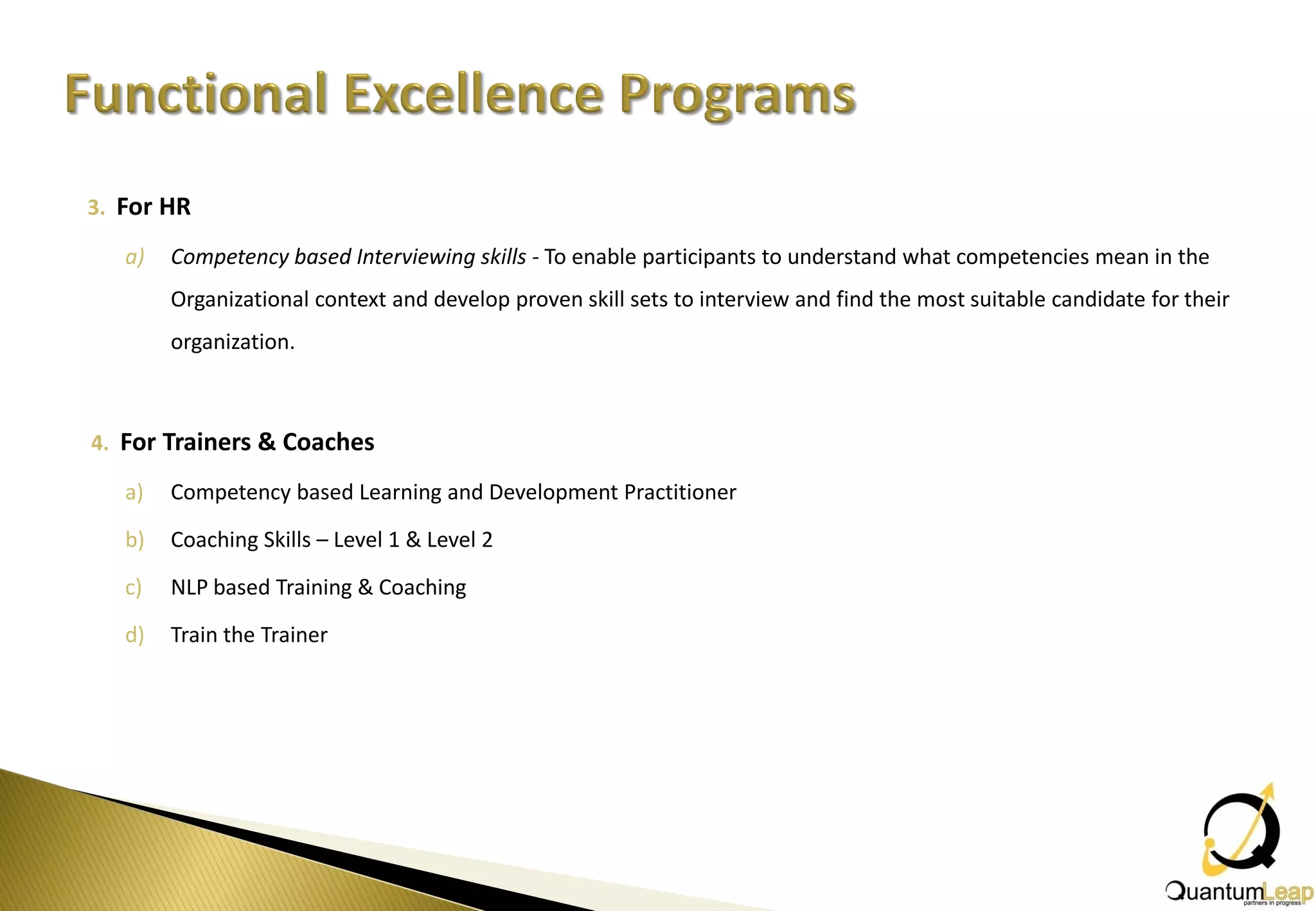 3. For HR

   a)   Competency based Interviewing skills - To enable participants to understand what competencies mean in the
        Organizational context and develop proven skill sets to interview and find the most suitable candidate for their
        organization.



4. For Trainers & Coaches

   a)   Competency based Learning and Development Practitioner

   b)   Coaching Skills – Level 1 & Level 2

   c)   NLP based Training & Coaching

   d)   Train the Trainer
 