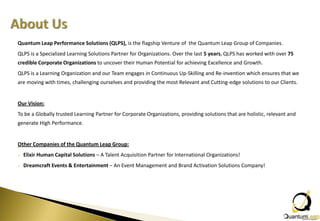 Quantum Leap Performance Solutions (QLPS), is the flagship Venture of the Quantum Leap Group of Companies.
QLPS is a Specialized Learning Solutions Partner for Organizations. Over the last 5 years, QLPS has worked with over 75
credible Corporate Organizations to uncover their Human Potential for achieving Excellence and Growth.
QLPS is a Learning Organization and our Team engages in Continuous Up-Skilling and Re-invention which ensures that we
are moving with times, challenging ourselves and providing the most Relevant and Cutting-edge solutions to our Clients.


Our Vision:
To be a Globally trusted Learning Partner for Corporate Organizations, providing solutions that are holistic, relevant and
generate High Performance.


Other Companies of the Quantum Leap Group:
•   Elixir Human Capital Solutions – A Talent Acquisition Partner for International Organizations!
•   Dreamcraft Events & Entertainment – An Event Management and Brand Activation Solutions Company!
 