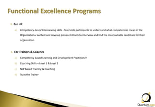 3. For HR

   a)   Competency based Interviewing skills - To enable participants to understand what competencies mean in the
        Organizational context and develop proven skill sets to interview and find the most suitable candidate for their
        organization.



4. For Trainers & Coaches

   a)   Competency based Learning and Development Practitioner

   b)   Coaching Skills – Level 1 & Level 2

   c)   NLP based Training & Coaching

   d)   Train the Trainer
 