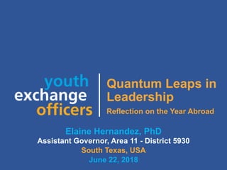 2018 YEO Preconvention
Quantum Leaps in
Leadership
Reflection on the Year Abroad
Elaine Hernandez, PhD
Assistant Governor, Area 11 - District 5930
South Texas, USA
June 22, 2018
 