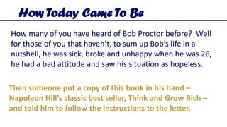 How many of you have heard of Bob Proctor before? Well
for those of you that haven’t, to sum up Bob’s life in a
nutshell, he was sick, broke and unhappy when he was 26,
he had a bad attitude and saw his situation as hopeless.
How Today Came To Be
Then someone put a copy of this book in his hand –
Napoleon Hill’s classic best seller, Think and Grow Rich –
and told him to follow the instructions to the letter.
 