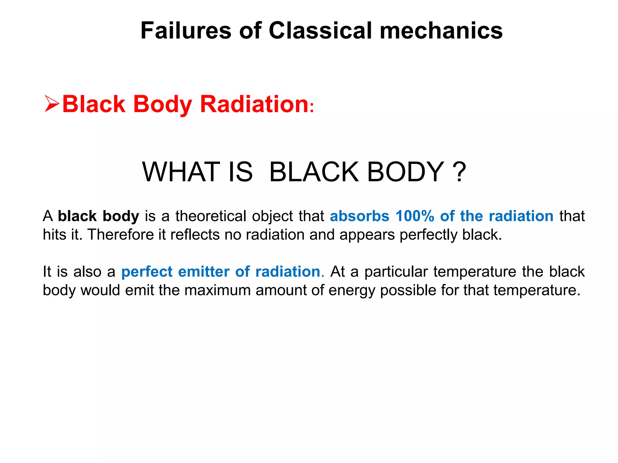 Failures of Classical mechanics
Black Body Radiation:
WHAT IS BLACK BODY ?
A black body is a theoretical object that absorbs 100% of the radiation that
hits it. Therefore it reflects no radiation and appears perfectly black.
It is also a perfect emitter of radiation. At a particular temperature the black
body would emit the maximum amount of energy possible for that temperature.
 