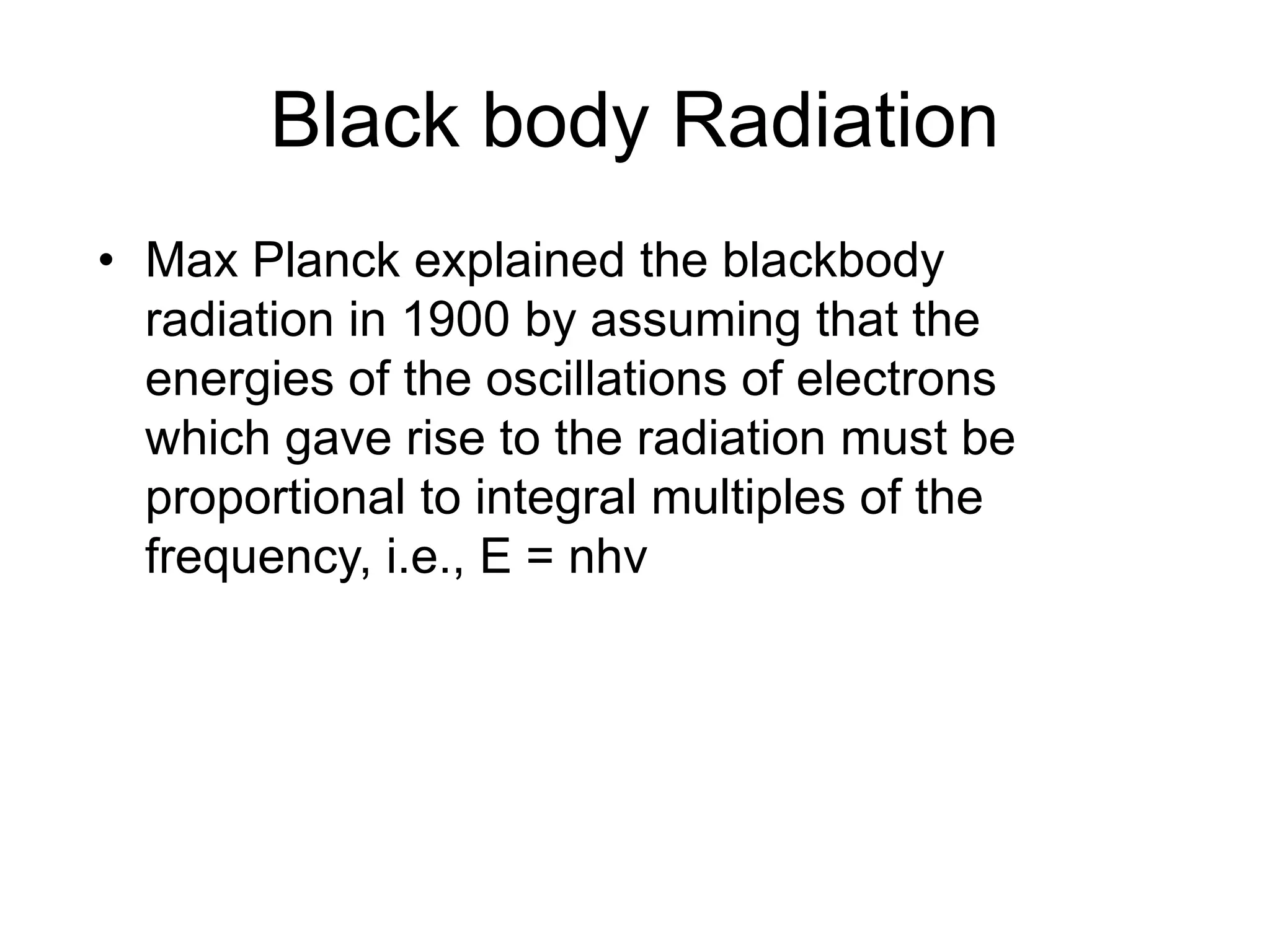Black body Radiation
• Max Planck explained the blackbody
radiation in 1900 by assuming that the
energies of the oscillations of electrons
which gave rise to the radiation must be
proportional to integral multiples of the
frequency, i.e., E = nhν
 