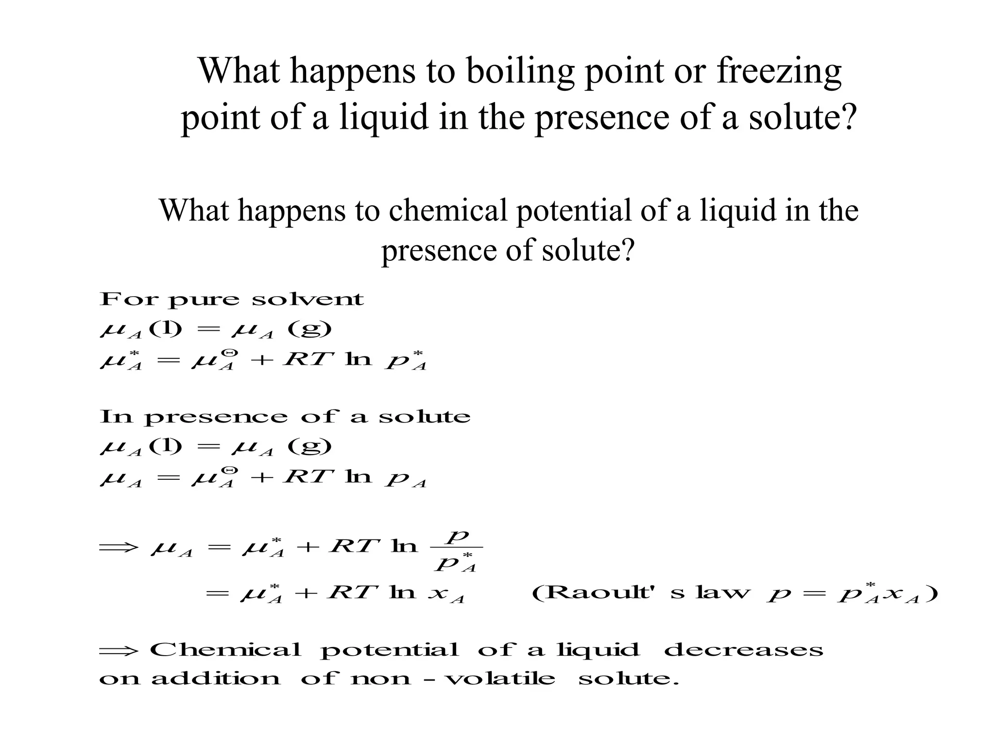What happens to boiling point or freezing
point of a liquid in the presence of a solute?
What happens to chemical potential of a liquid in the
presence of solute?
sol
ute.
vol
ati
l
e
-
non
of
addi
ti
on
on
decreases
l
i
qui
d
a
of
potenti
al
Chem
i
cal
)
l
aw
s
(Raoul
t'
l
n
l
n
l
n
(g)
(l
)
sol
ute
a
of
presence
In
l
n
(g)
(l
)
sol
vent
pure
For
*




















A
A
A
A
A
A
A
A
A
A
A
A
A
A
A
A
A
x
p
p
x
RT
p
p
RT
p
RT
p
RT











 