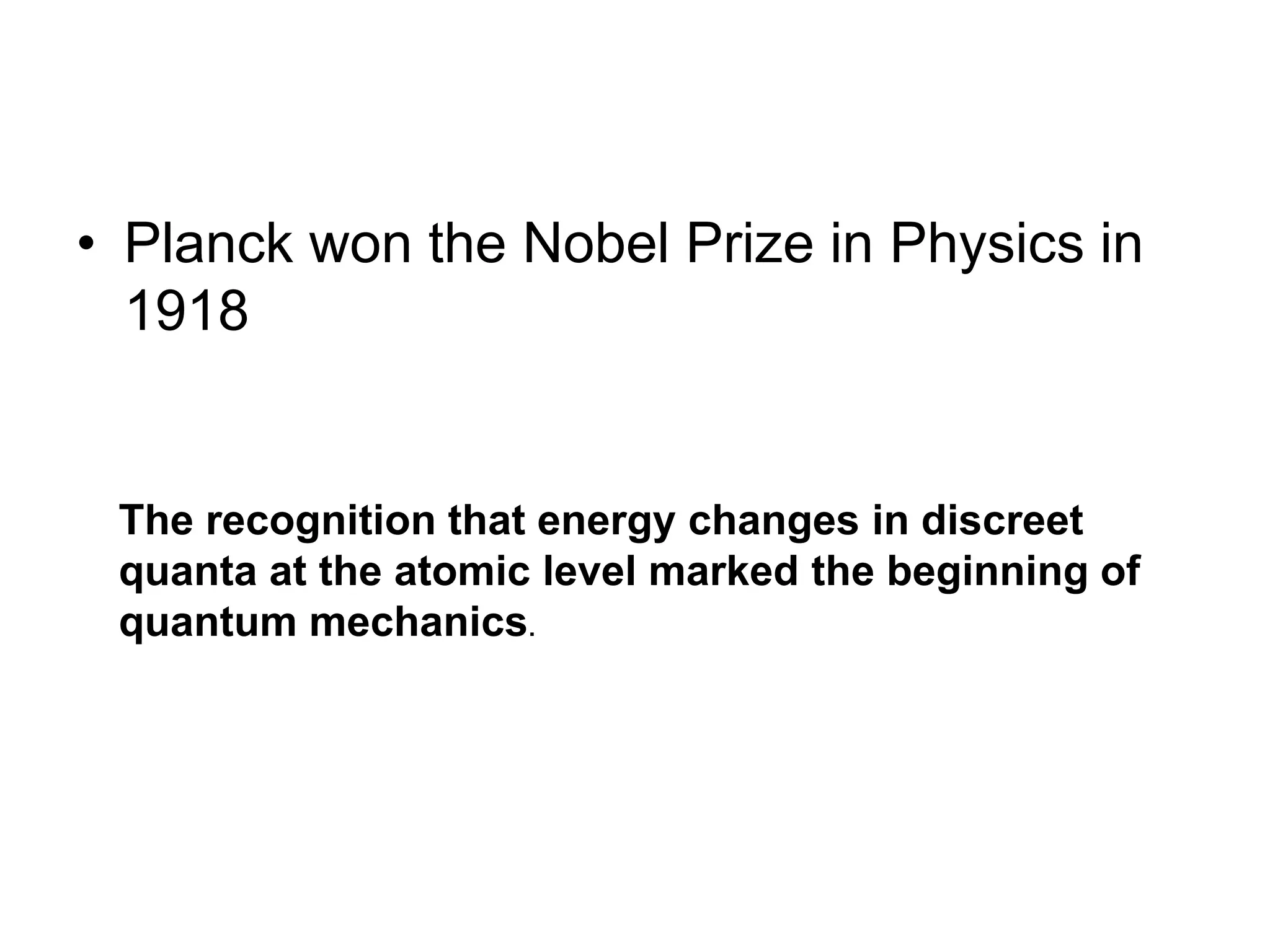 • Planck won the Nobel Prize in Physics in
1918
The recognition that energy changes in discreet
quanta at the atomic level marked the beginning of
quantum mechanics.
 