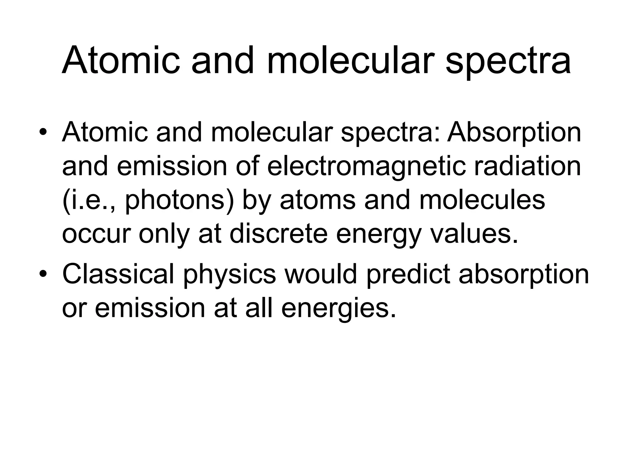 Atomic and molecular spectra
• Atomic and molecular spectra: Absorption
and emission of electromagnetic radiation
(i.e., photons) by atoms and molecules
occur only at discrete energy values.
• Classical physics would predict absorption
or emission at all energies.
 