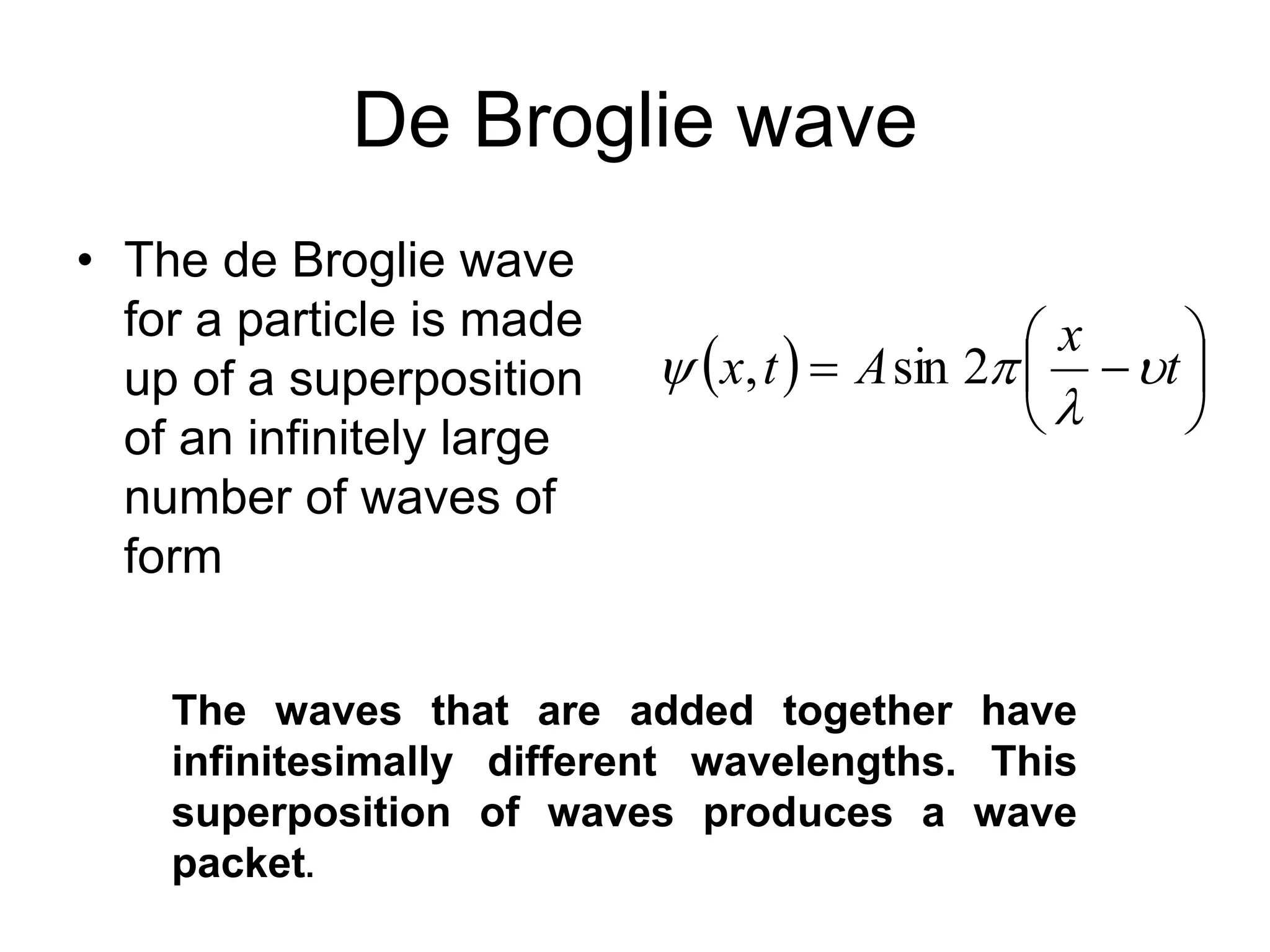 De Broglie wave
• The de Broglie wave
for a particle is made
up of a superposition
of an infinitely large
number of waves of
form
  






 t
x
A
t
x 


 2
sin
,
The waves that are added together have
infinitesimally different wavelengths. This
superposition of waves produces a wave
packet.
 
