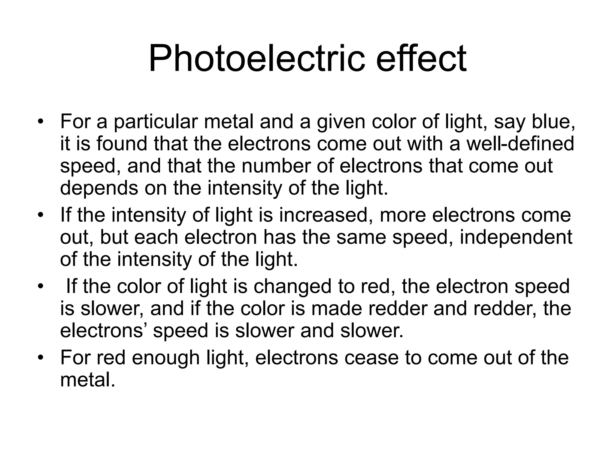 Photoelectric effect
• For a particular metal and a given color of light, say blue,
it is found that the electrons come out with a well-defined
speed, and that the number of electrons that come out
depends on the intensity of the light.
• If the intensity of light is increased, more electrons come
out, but each electron has the same speed, independent
of the intensity of the light.
• If the color of light is changed to red, the electron speed
is slower, and if the color is made redder and redder, the
electrons’ speed is slower and slower.
• For red enough light, electrons cease to come out of the
metal.
 