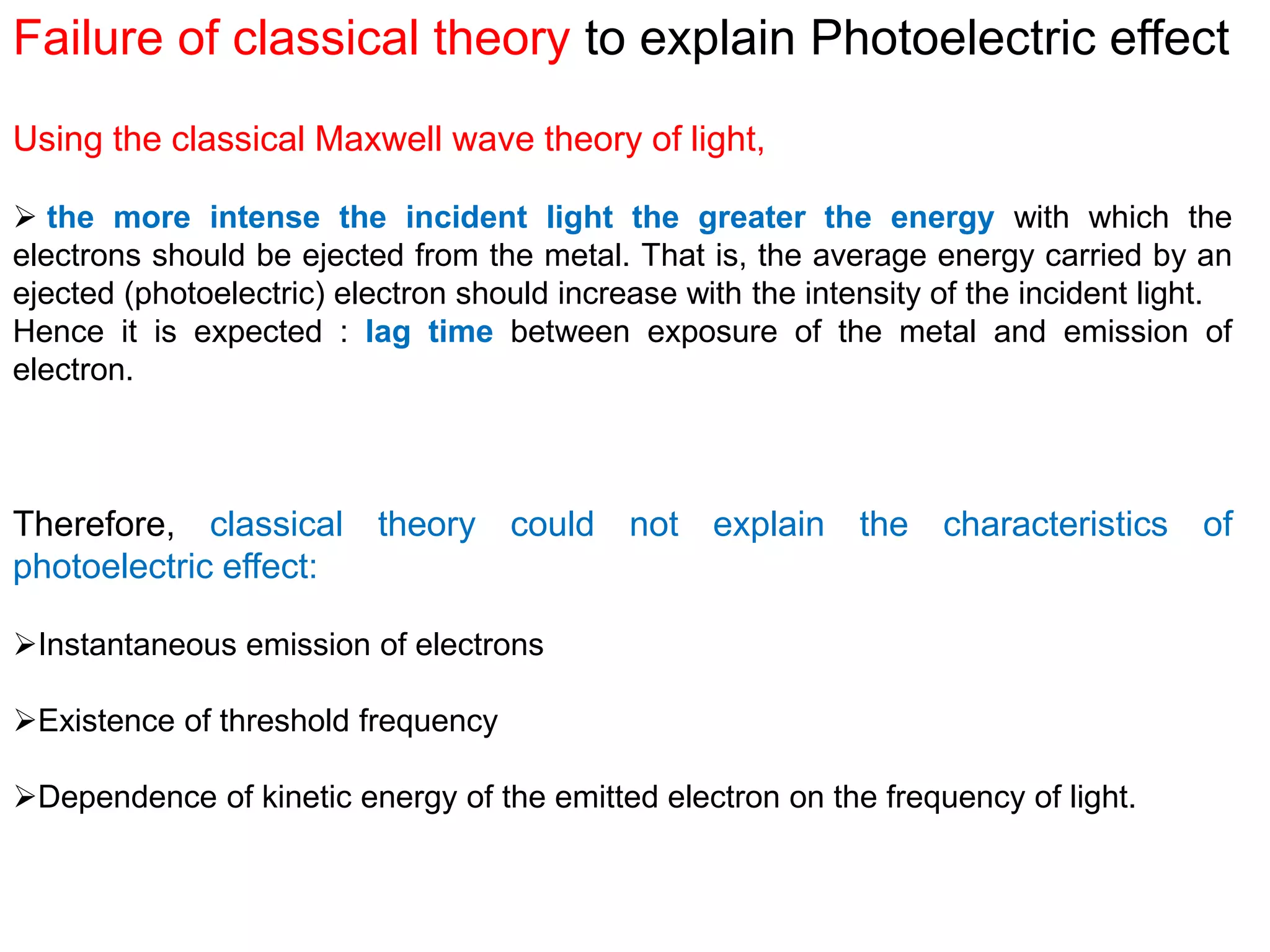 Failure of classical theory to explain Photoelectric effect
Using the classical Maxwell wave theory of light,
 the more intense the incident light the greater the energy with which the
electrons should be ejected from the metal. That is, the average energy carried by an
ejected (photoelectric) electron should increase with the intensity of the incident light.
Hence it is expected : lag time between exposure of the metal and emission of
electron.
Therefore, classical theory could not explain the characteristics of
photoelectric effect:
Instantaneous emission of electrons
Existence of threshold frequency
Dependence of kinetic energy of the emitted electron on the frequency of light.
 