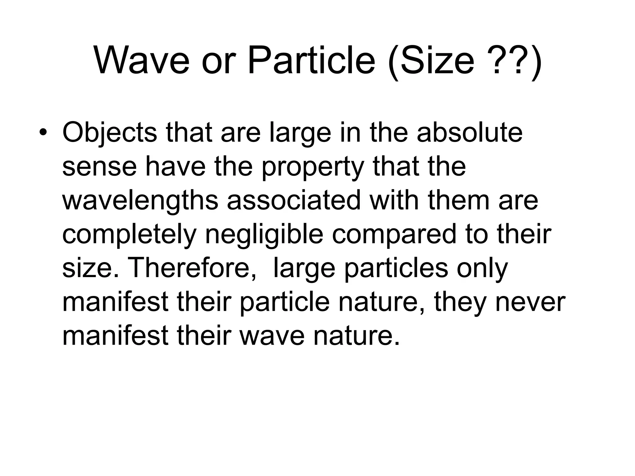 Wave or Particle (Size ??)
• Objects that are large in the absolute
sense have the property that the
wavelengths associated with them are
completely negligible compared to their
size. Therefore, large particles only
manifest their particle nature, they never
manifest their wave nature.
 