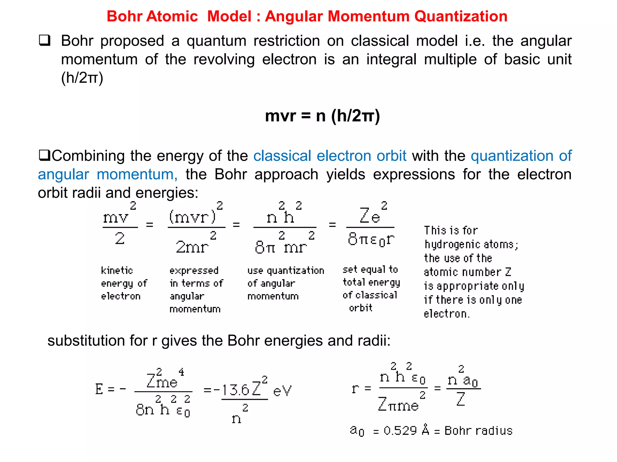 Bohr Atomic Model : Angular Momentum Quantization
 Bohr proposed a quantum restriction on classical model i.e. the angular
momentum of the revolving electron is an integral multiple of basic unit
(h/2π)
mvr = n (h/2π)
Combining the energy of the classical electron orbit with the quantization of
angular momentum, the Bohr approach yields expressions for the electron
orbit radii and energies:
substitution for r gives the Bohr energies and radii:
 