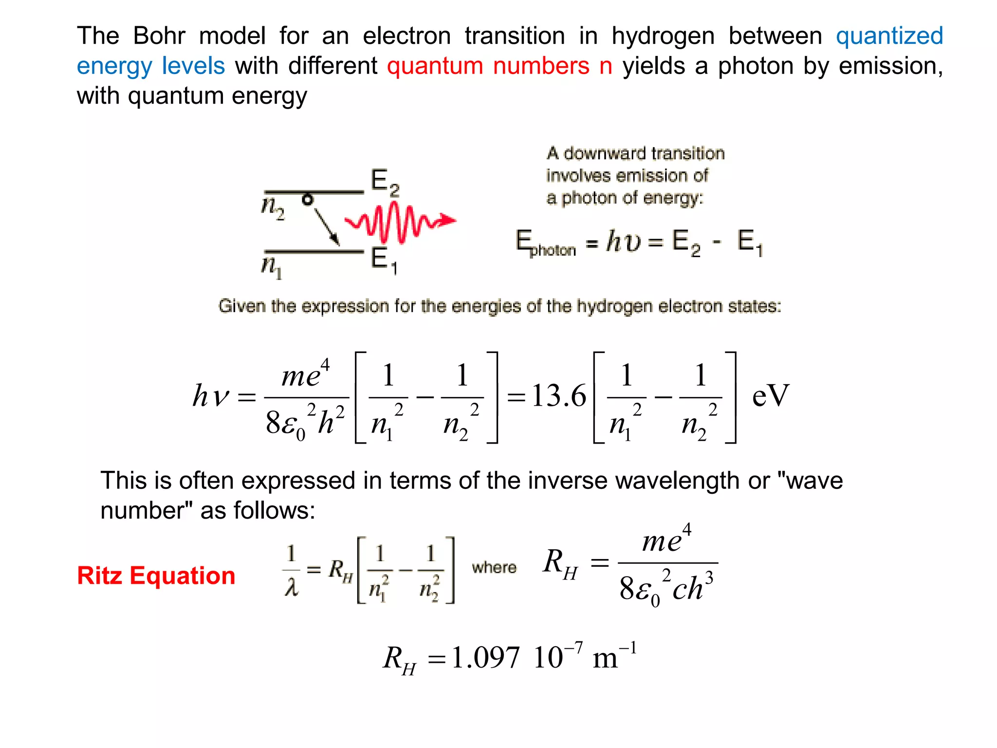 The Bohr model for an electron transition in hydrogen between quantized
energy levels with different quantum numbers n yields a photon by emission,
with quantum energy
This is often expressed in terms of the inverse wavelength or "wave
number" as follows:
eV
1
1
6
.
13
1
1
8
2
2
2
1
2
2
2
1
2
2
0
4
















n
n
n
n
h
me
h


3
2
0
4
8 ch
me
RH


1
7
m
10
097
.
1 


H
R
Ritz Equation
 