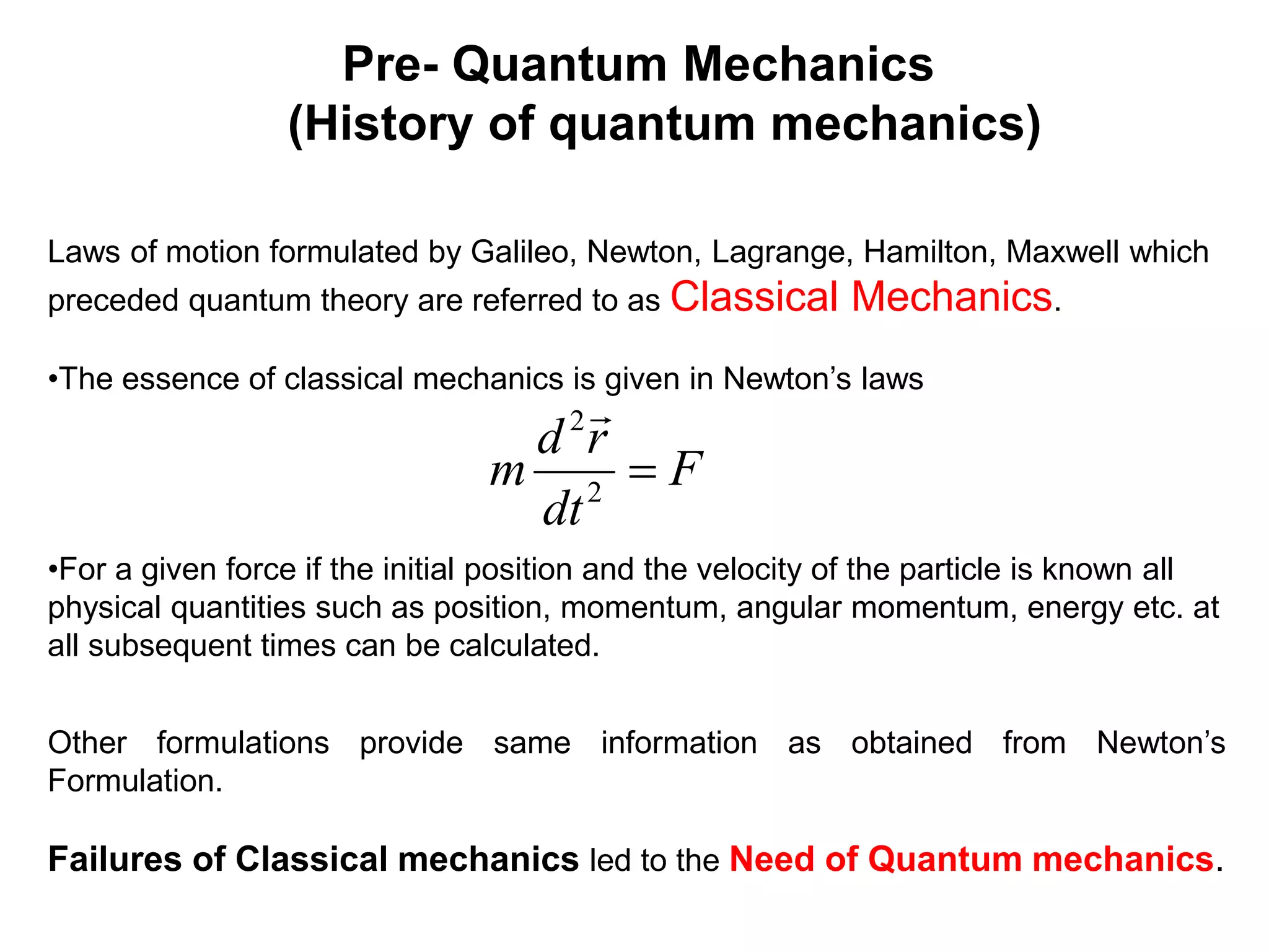 Pre- Quantum Mechanics
(History of quantum mechanics)
Laws of motion formulated by Galileo, Newton, Lagrange, Hamilton, Maxwell which
preceded quantum theory are referred to as Classical Mechanics.
•The essence of classical mechanics is given in Newton’s laws
•For a given force if the initial position and the velocity of the particle is known all
physical quantities such as position, momentum, angular momentum, energy etc. at
all subsequent times can be calculated.
Other formulations provide same information as obtained from Newton’s
Formulation.
Failures of Classical mechanics led to the Need of Quantum mechanics.
F
dt
r
d
m 
2
2 
 