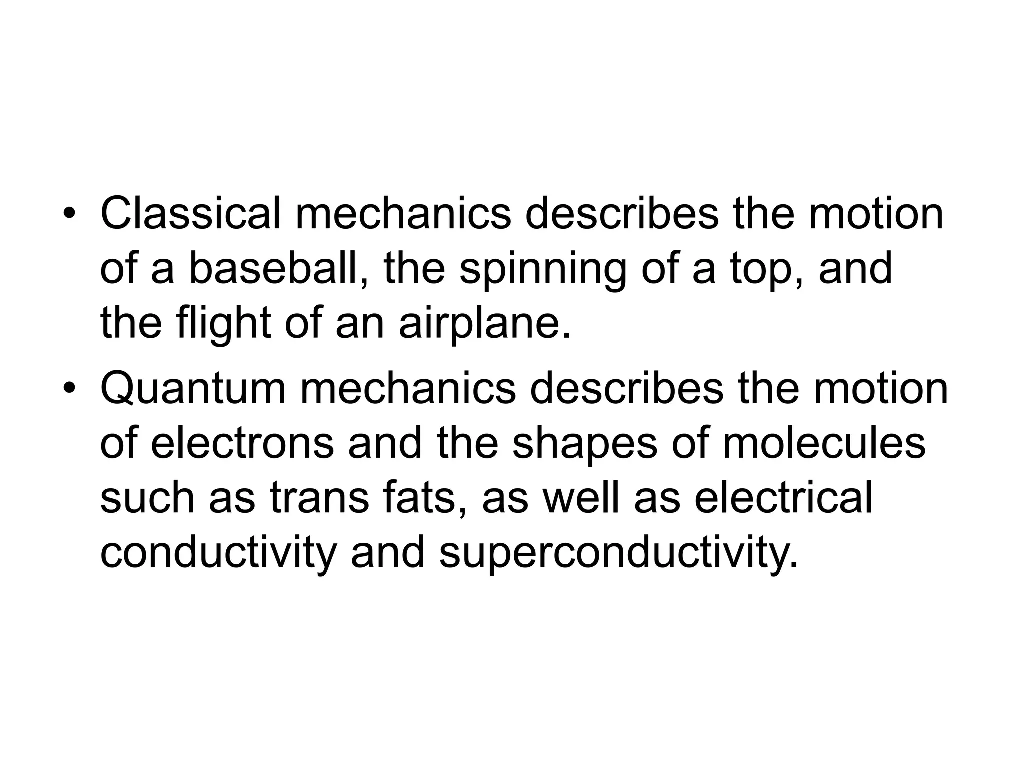 • Classical mechanics describes the motion
of a baseball, the spinning of a top, and
the flight of an airplane.
• Quantum mechanics describes the motion
of electrons and the shapes of molecules
such as trans fats, as well as electrical
conductivity and superconductivity.
 