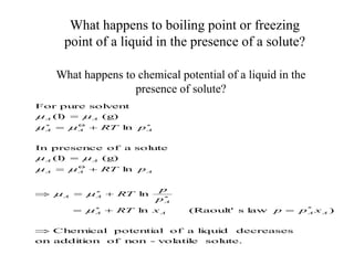 What happens to boiling point or freezing
point of a liquid in the presence of a solute?
What happens to chemical potential of a liquid in the
presence of solute?
sol
ute.
vol
ati
l
e
-
non
of
addi
ti
on
on
decreases
l
i
qui
d
a
of
potenti
al
Chem
i
cal
)
l
aw
s
(Raoul
t'
l
n
l
n
l
n
(g)
(l
)
sol
ute
a
of
presence
In
l
n
(g)
(l
)
sol
vent
pure
For
*




















A
A
A
A
A
A
A
A
A
A
A
A
A
A
A
A
A
x
p
p
x
RT
p
p
RT
p
RT
p
RT











 