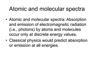 Atomic and molecular spectra
• Atomic and molecular spectra: Absorption
and emission of electromagnetic radiation
(i.e., photons) by atoms and molecules
occur only at discrete energy values.
• Classical physics would predict absorption
or emission at all energies.
 