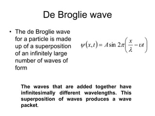 De Broglie wave
• The de Broglie wave
for a particle is made
up of a superposition
of an infinitely large
number of waves of
form
  






 t
x
A
t
x 


 2
sin
,
The waves that are added together have
infinitesimally different wavelengths. This
superposition of waves produces a wave
packet.
 