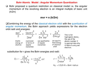 Bohr Atomic Model : Angular Momentum Quantization
 Bohr proposed a quantum restriction on classical model i.e. the angular
momentum of the revolving electron is an integral multiple of basic unit
(h/2π)
mvr = n (h/2π)
Combining the energy of the classical electron orbit with the quantization of
angular momentum, the Bohr approach yields expressions for the electron
orbit radii and energies:
substitution for r gives the Bohr energies and radii:
 
