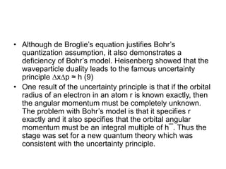 • Although de Broglie’s equation justifies Bohr’s
quantization assumption, it also demonstrates a
deficiency of Bohr’s model. Heisenberg showed that the
waveparticle duality leads to the famous uncertainty
principle ∆x∆p ≈ h (9)
• One result of the uncertainty principle is that if the orbital
radius of an electron in an atom r is known exactly, then
the angular momentum must be completely unknown.
The problem with Bohr’s model is that it specifies r
exactly and it also specifies that the orbital angular
momentum must be an integral multiple of h¯. Thus the
stage was set for a new quantum theory which was
consistent with the uncertainty principle.
 