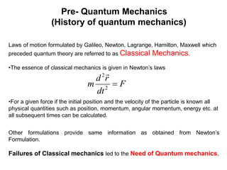 Pre- Quantum Mechanics
(History of quantum mechanics)
Laws of motion formulated by Galileo, Newton, Lagrange, Hamilton, Maxwell which
preceded quantum theory are referred to as Classical Mechanics.
•The essence of classical mechanics is given in Newton’s laws
•For a given force if the initial position and the velocity of the particle is known all
physical quantities such as position, momentum, angular momentum, energy etc. at
all subsequent times can be calculated.
Other formulations provide same information as obtained from Newton’s
Formulation.
Failures of Classical mechanics led to the Need of Quantum mechanics.
F
dt
r
d
m 
2
2 
 
