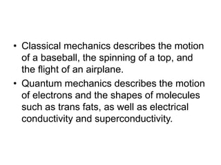 • Classical mechanics describes the motion
of a baseball, the spinning of a top, and
the flight of an airplane.
• Quantum mechanics describes the motion
of electrons and the shapes of molecules
such as trans fats, as well as electrical
conductivity and superconductivity.
 