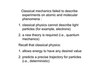 Classical mechanics failed to describe
experiments on atomic and molecular
phenomena :
1. classical physics cannot describe light
particles (for example, electrons)
2. a new theory is required (i.e., quantum
mechanics)
Recall that classical physics:
1. allows energy to have any desired value
2. predicts a precise trajectory for particles
(i.e., deterministic)
 